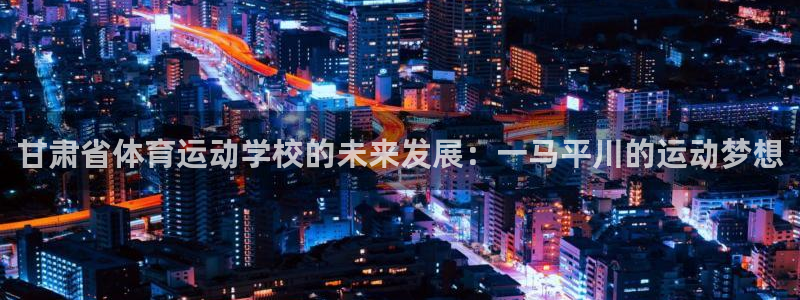 欧亿体育官方集团官网：甘肃省体育运动学校的未来发展：一马平川